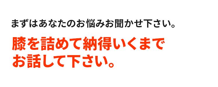 まずはあなたのお悩みお聞かせ下さい。膝を詰めて納得いくまでお話して下さい。